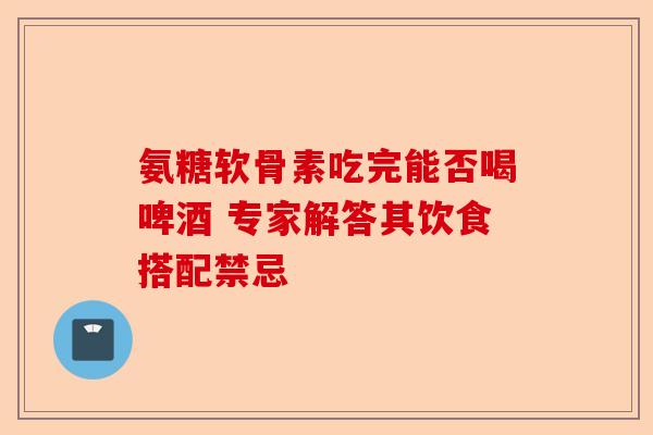氨糖软骨素吃完能否喝啤酒 专家解答其饮食搭配禁忌 氨糖软骨素吃完能否喝啤酒 专家解答其饮食搭配禁忌