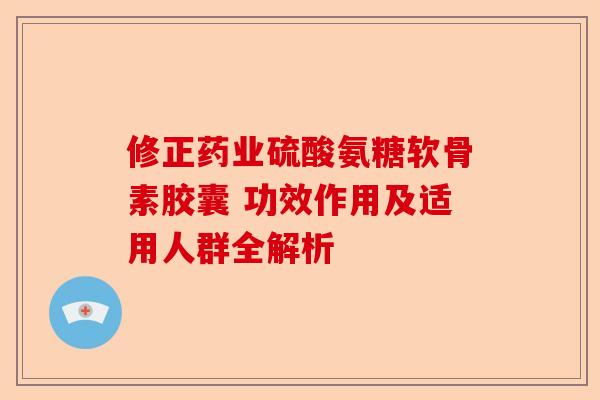 修正药业硫酸氨糖软骨素胶囊 功效作用及适用人群全解析