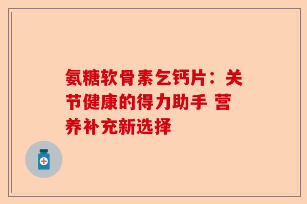 氨糖软骨素乞钙片：关节健康的得力助手 营养补充新选择