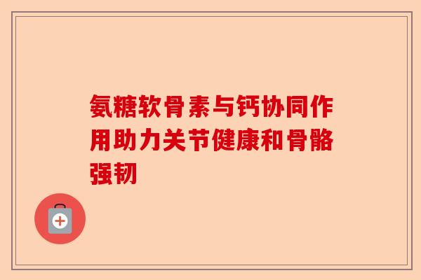 氨糖软骨素与钙协同作用助力关节健康和骨骼强韧