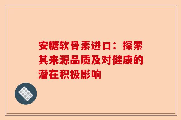 安糖软骨素进口：探索其来源品质及对健康的潜在积极影响