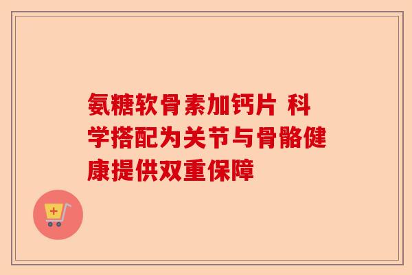氨糖软骨素加钙片 科学搭配为关节与骨骼健康提供双重保障