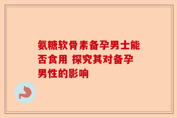 氨糖软骨素备孕男士能否食用 探究其对备孕男性的影响