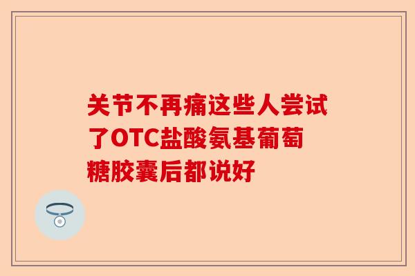 关节不再痛这些人尝试了OTC盐酸氨基葡萄糖胶囊后都说好