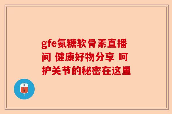 gfe氨糖软骨素直播间 健康好物分享 呵护关节的秘密在这里