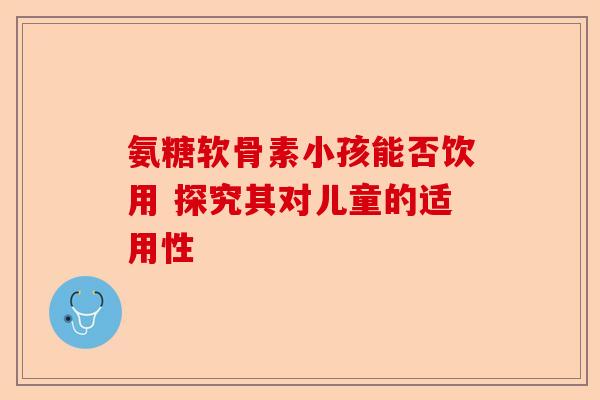 氨糖软骨素小孩能否饮用 探究其对儿童的适用性