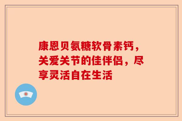 康恩贝氨糖软骨素钙，关爱关节的佳伴侣，尽享灵活自在生活