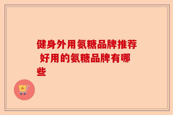 健身外用氨糖品牌推荐 好用的氨糖品牌有哪些