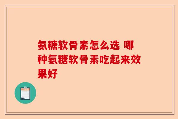 氨糖软骨素怎么选 哪种氨糖软骨素吃起来效果好