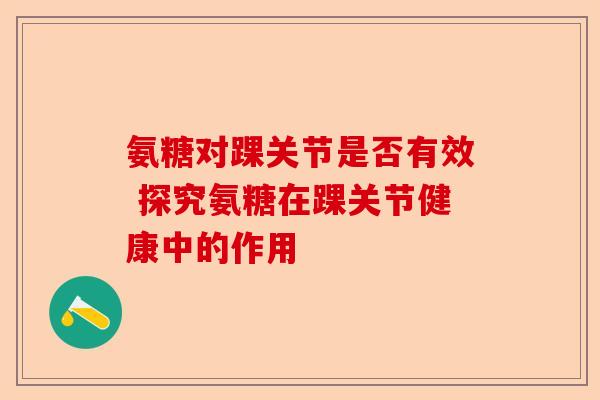 氨糖对踝关节是否有效 探究氨糖在踝关节健康中的作用
