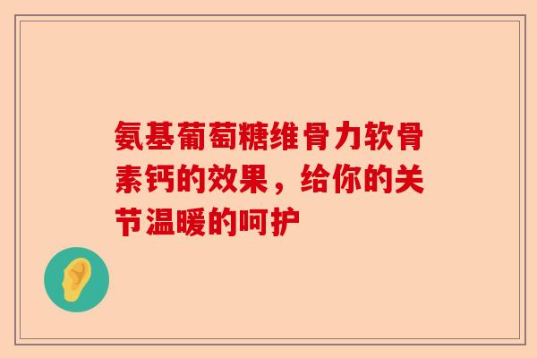 氨基葡萄糖维骨力软骨素钙的效果，给你的关节温暖的呵护