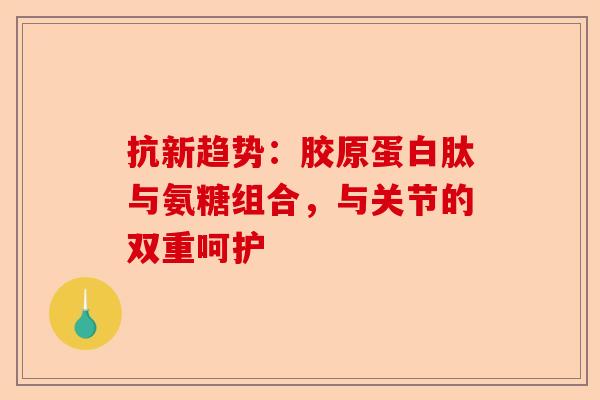 抗新趋势：胶原蛋白肽与氨糖组合，与关节的双重呵护