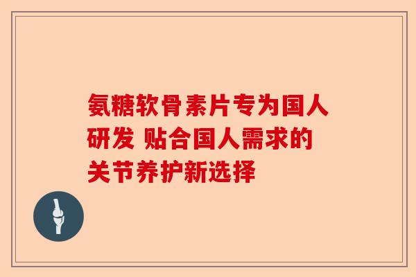 氨糖软骨素片专为国人研发 贴合国人需求的关节养护新选择