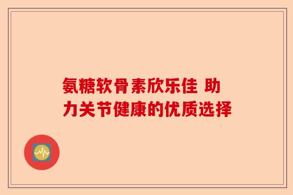 氨糖软骨素欣乐佳 助力关节健康的优质选择