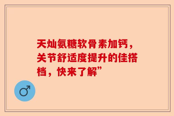 天灿氨糖软骨素加钙，关节舒适度提升的佳搭档，快来了解”