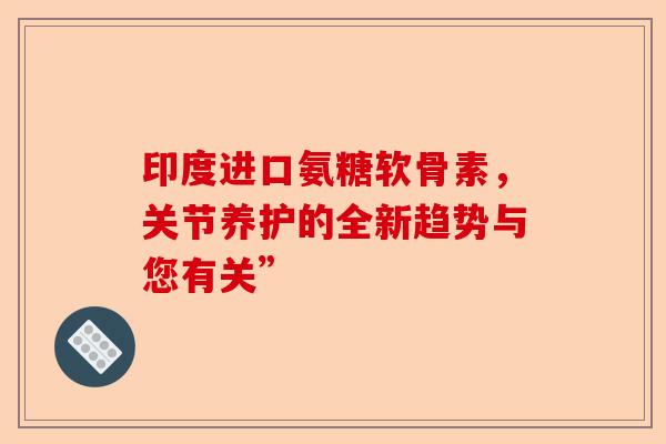 印度进口氨糖软骨素，关节养护的全新趋势与您有关”