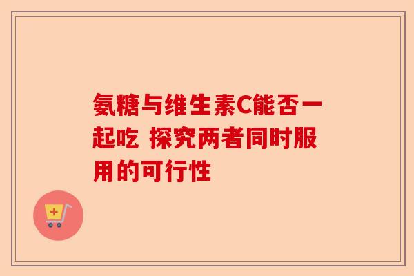 氨糖与维生素C能否一起吃 探究两者同时服用的可行性