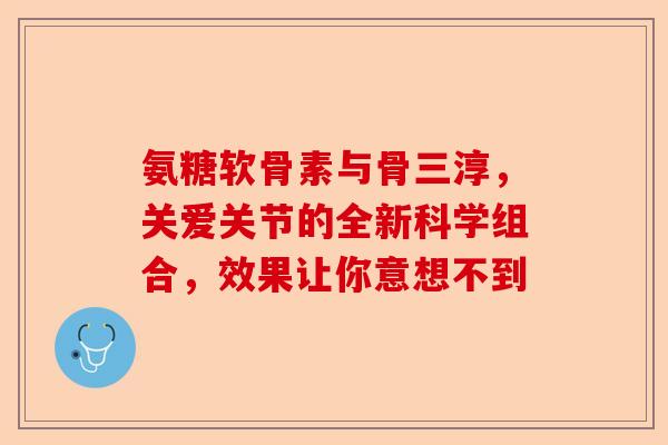 氨糖软骨素与骨三淳，关爱关节的全新科学组合，效果让你意想不到