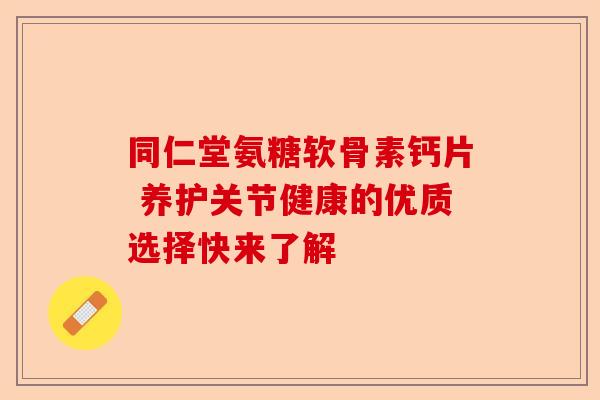同仁堂氨糖软骨素钙片 养护关节健康的优质选择快来了解