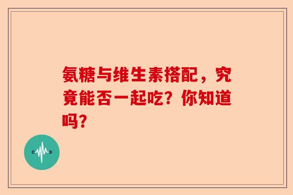 氨糖与维生素搭配，究竟能否一起吃？你知道吗？