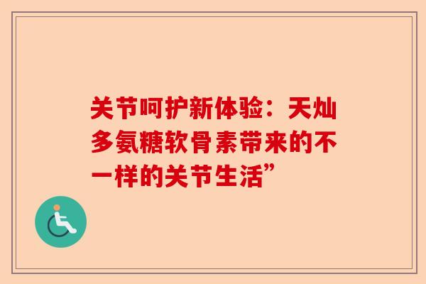 关节呵护新体验：天灿多氨糖软骨素带来的不一样的关节生活”