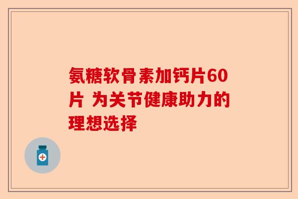 氨糖软骨素加钙片60片 为关节健康助力的理想选择