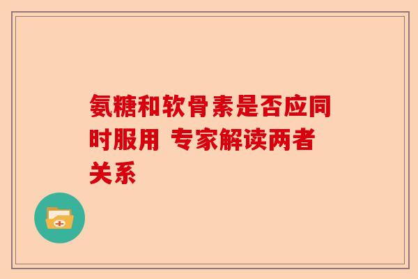 氨糖和软骨素是否应同时服用 专家解读两者关系