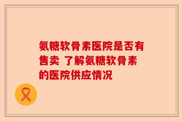 氨糖软骨素医院是否有售卖 了解氨糖软骨素的医院供应情况