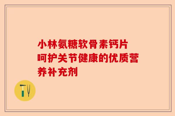 小林氨糖软骨素钙片 呵护关节健康的优质营养补充剂