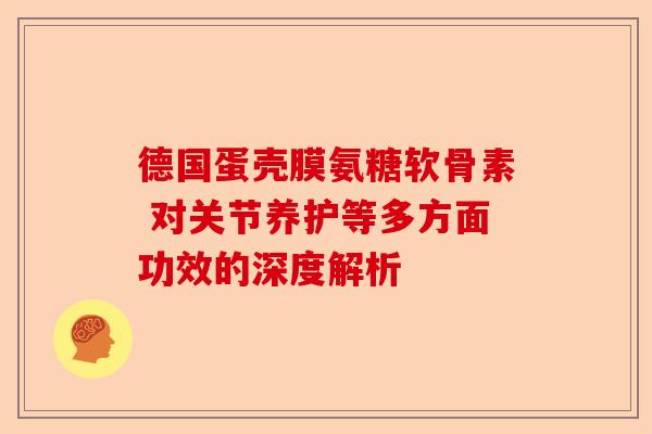 德国蛋壳膜氨糖软骨素 对关节养护等多方面功效的深度解析