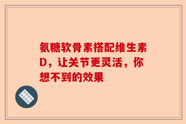 氨糖软骨素搭配维生素D，让关节更灵活，你想不到的效果