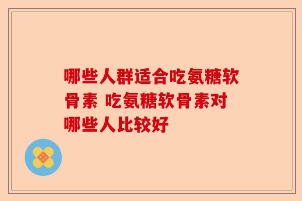 哪些人群适合吃氨糖软骨素 吃氨糖软骨素对哪些人比较好