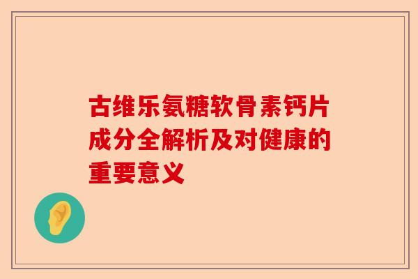古维乐氨糖软骨素钙片成分全解析及对健康的重要意义