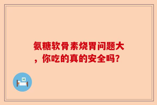 氨糖软骨素烧胃问题大，你吃的真的安全吗？
