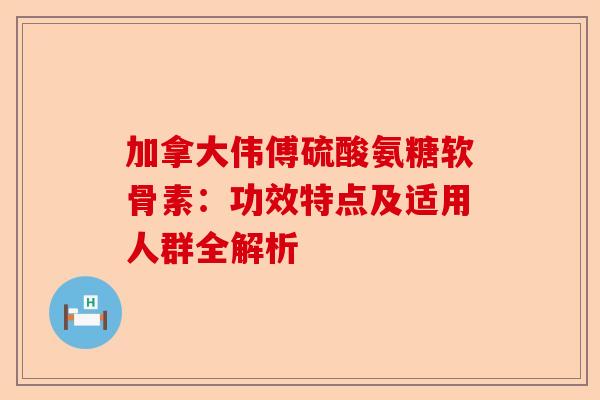 加拿大伟傅硫酸氨糖软骨素：功效特点及适用人群全解析
