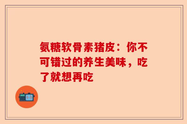 氨糖软骨素猪皮：你不可错过的养生美味，吃了就想再吃