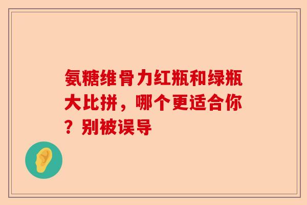 氨糖维骨力红瓶和绿瓶大比拼，哪个更适合你？别被误导