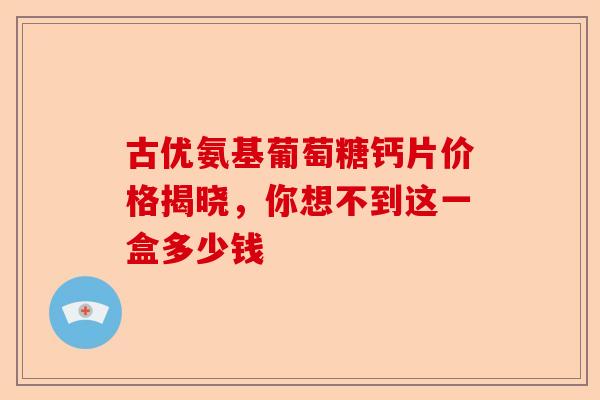 古优氨基葡萄糖钙片价格揭晓，你想不到这一盒多少钱