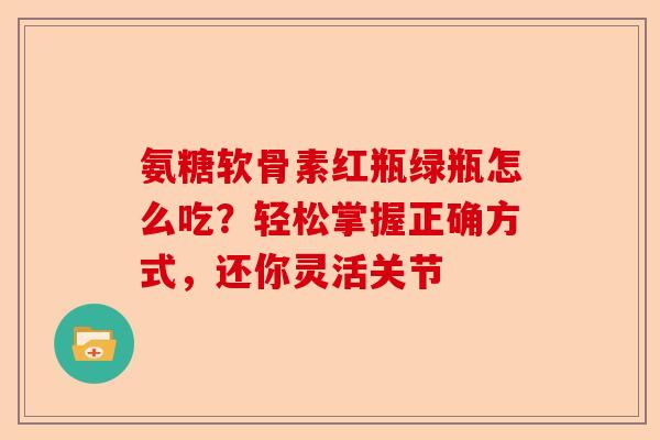 氨糖软骨素红瓶绿瓶怎么吃？轻松掌握正确方式，还你灵活关节