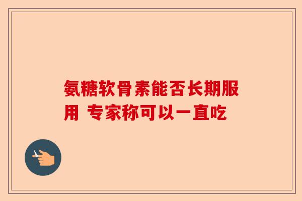 氨糖软骨素能否长期服用 专家称可以一直吃