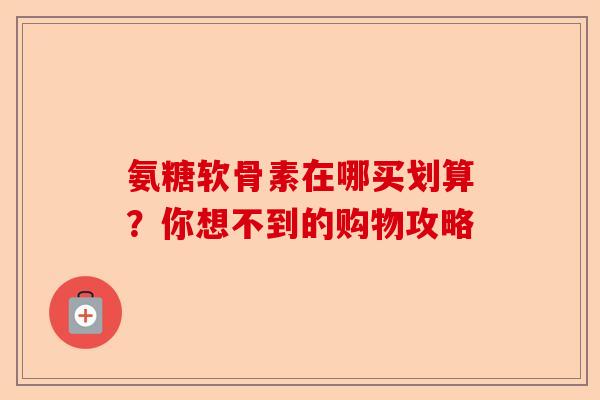 氨糖软骨素在哪买划算？你想不到的购物攻略