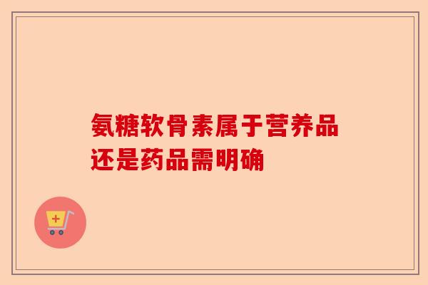 氨糖软骨素属于营养品还是药品需明确