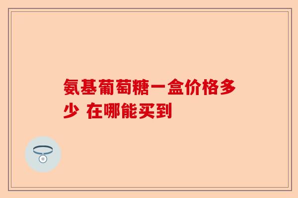 氨基葡萄糖一盒价格多少 在哪能买到