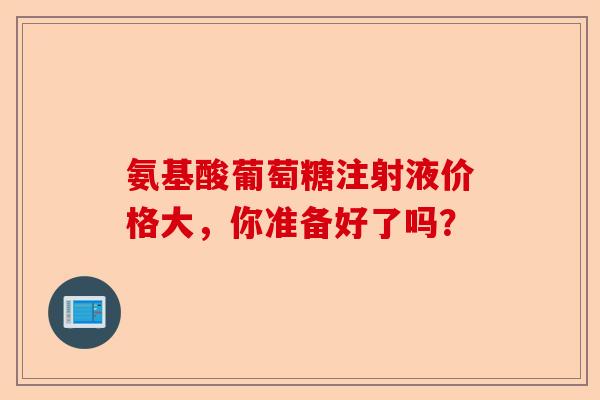 氨基酸葡萄糖注射液价格大，你准备好了吗？