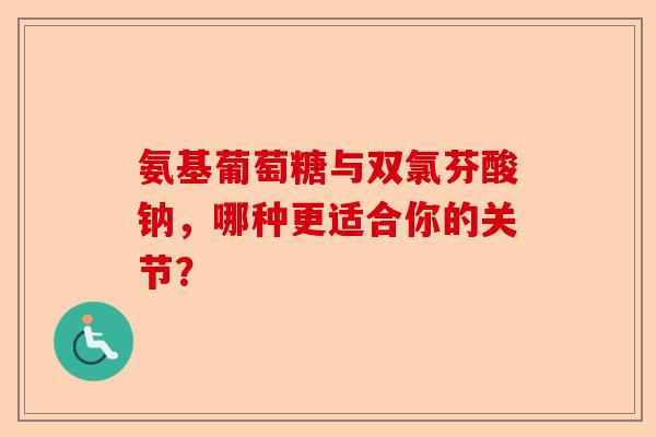 氨基葡萄糖与双氯芬酸钠，哪种更适合你的关节？