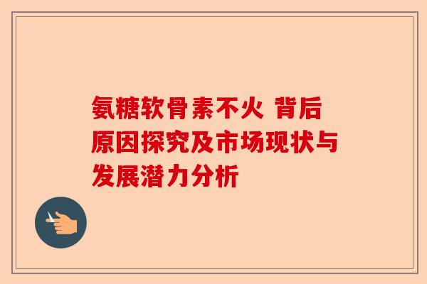 氨糖软骨素不火 背后原因探究及市场现状与发展潜力分析