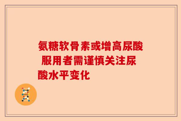 氨糖软骨素或增高尿酸 服用者需谨慎关注尿酸水平变化