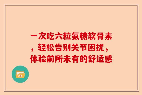 一次吃六粒氨糖软骨素，轻松告别关节困扰，体验前所未有的舒适感