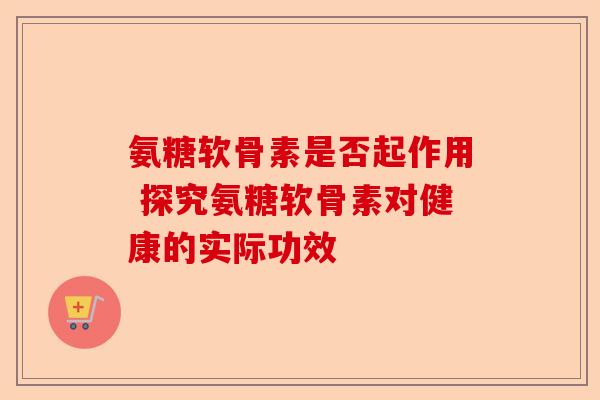氨糖软骨素是否起作用 探究氨糖软骨素对健康的实际功效