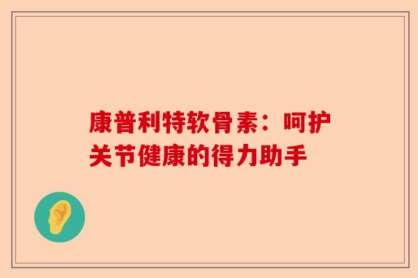 康普利特软骨素：呵护关节健康的得力助手